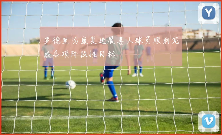 罗德里戈康复进展喜人球员顺利完成各项阶段性目标