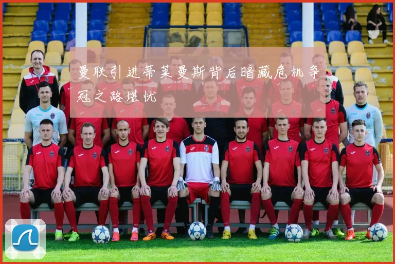 曼联引进蒂莱曼斯背后暗藏危机争冠之路堪忧