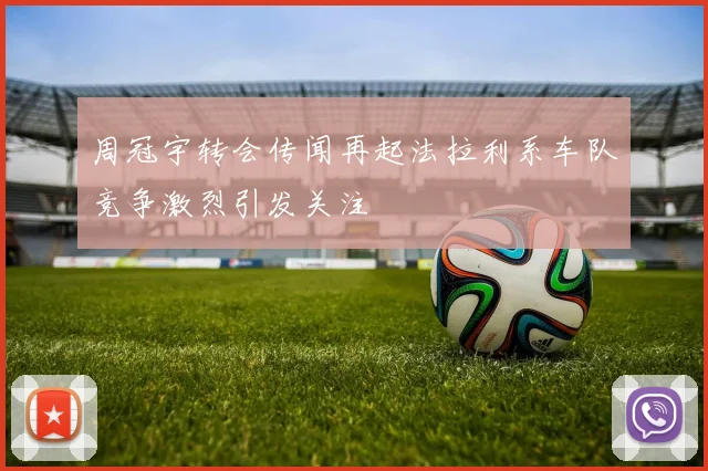 周冠宇转会传闻再起法拉利系车队竞争激烈引发关注