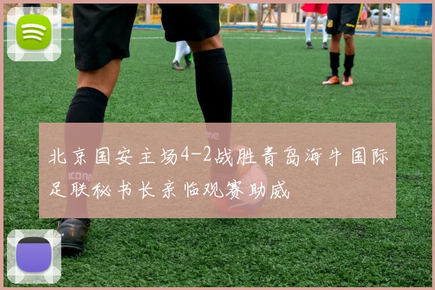 北京国安主场4-2战胜青岛海牛国际足联秘书长亲临观赛助威
