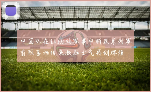 中国队在仙桃站赛事中斩获系列赛首冠喜讯传来激励士气再创辉煌