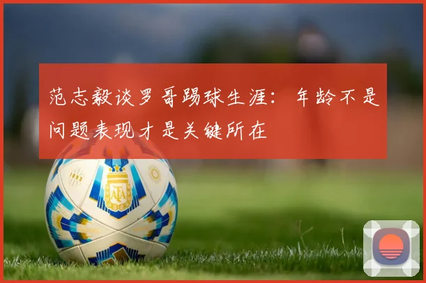 范志毅谈罗哥踢球生涯：年龄不是问题表现才是关键所在