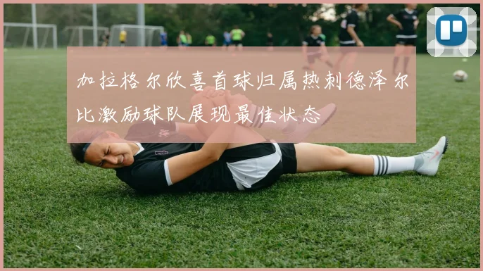 加拉格尔欣喜首球归属热刺德泽尔比激励球队展现最佳状态