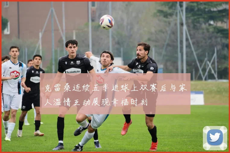 克雷桑连续五季进球上双赛后与家人温情互动展现幸福时刻