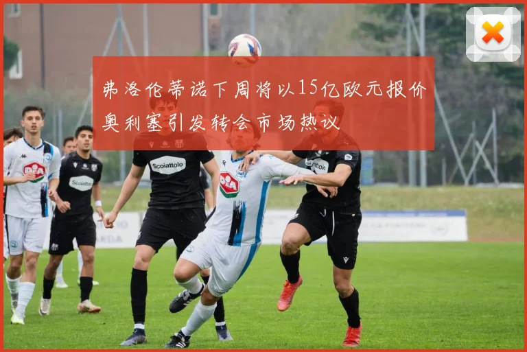 弗洛伦蒂诺下周将以15亿欧元报价奥利塞引发转会市场热议