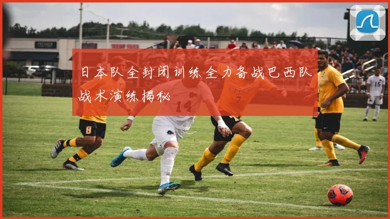 日本队全封闭训练全力备战巴西队战术演练揭秘