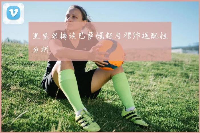 里克尔梅谈巴萨崛起与穆帅适配性分析