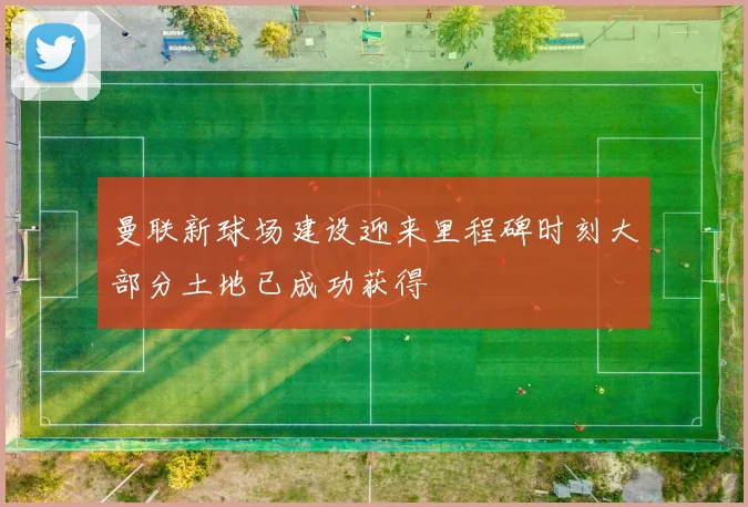 曼联新球场建设迎来里程碑时刻大部分土地已成功获得