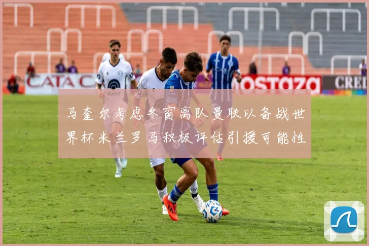 马奎尔考虑冬窗离队曼联以备战世界杯米兰罗马积极评估引援可能性