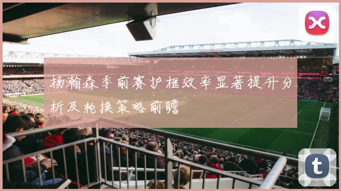 杨瀚森季前赛护框效率显著提升分析及轮换策略前瞻