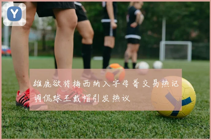 雄鹿欲将梅西纳入字母哥交易热记调侃球王戴帽引发热议
