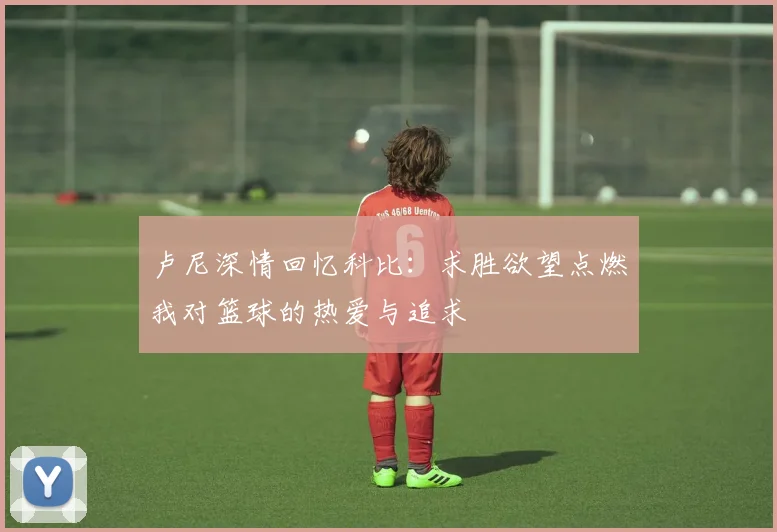 卢尼深情回忆科比：求胜欲望点燃我对篮球的热爱与追求