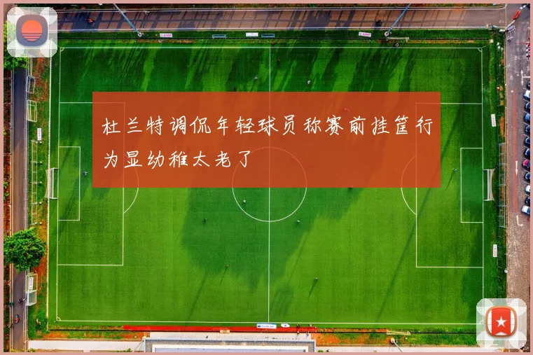杜兰特调侃年轻球员称赛前挂筐行为显幼稚太老了