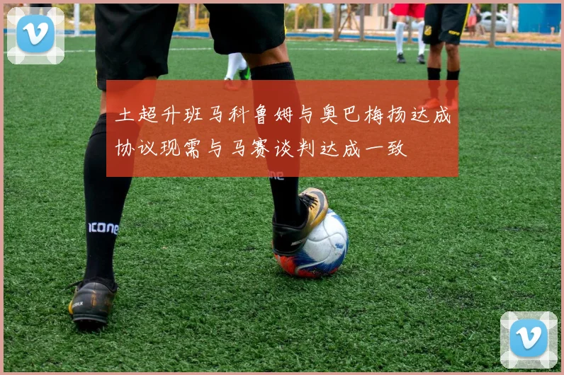 土超升班马科鲁姆与奥巴梅扬达成协议现需与马赛谈判达成一致
