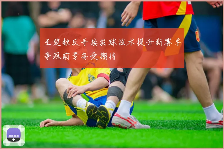 王楚钦反手接发球技术提升新赛季争冠前景备受期待
