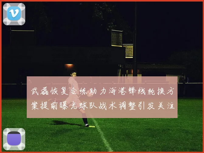 武磊恢复合练助力海港锋线轮换方案提前曝光球队战术调整引发关注