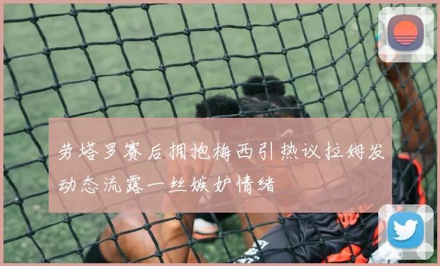 劳塔罗赛后拥抱梅西引热议拉姆发动态流露一丝嫉妒情绪
