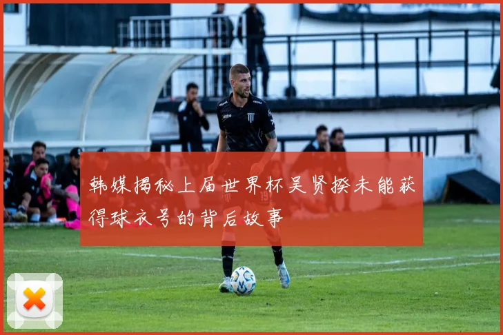 韩媒揭秘上届世界杯吴贤揆未能获得球衣号的背后故事