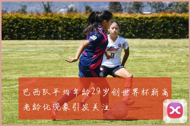 巴西队平均年龄29岁创世界杯新高老龄化现象引发关注