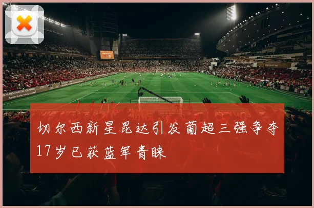 切尔西新星昆达引发葡超三强争夺17岁已获蓝军青睐