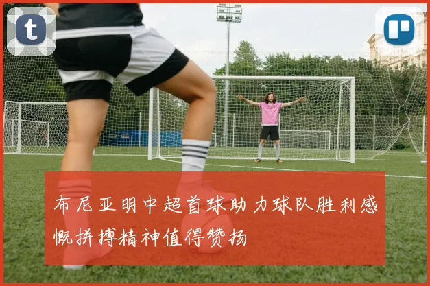 布尼亚明中超首球助力球队胜利感慨拼搏精神值得赞扬