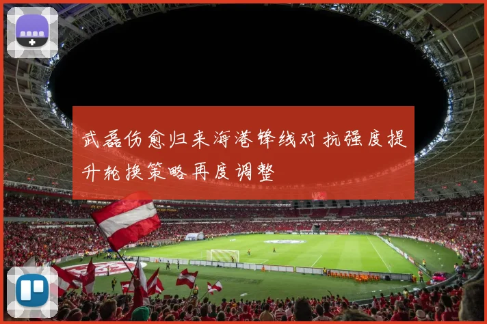 武磊伤愈归来海港锋线对抗强度提升轮换策略再度调整