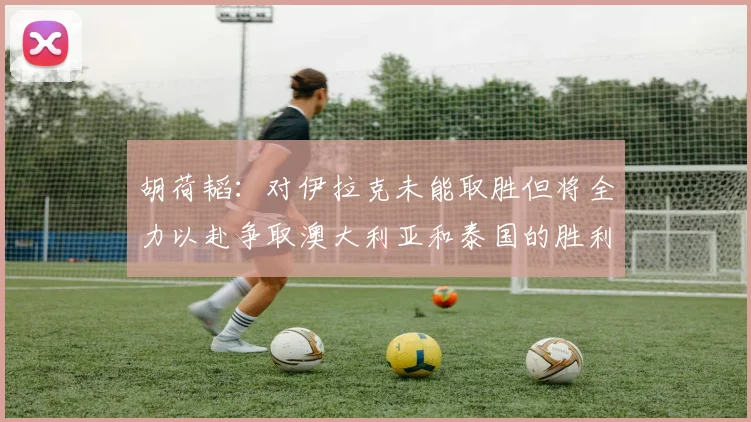 胡荷韬：对伊拉克未能取胜但将全力以赴争取澳大利亚和泰国的胜利