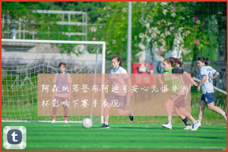 阿森纳若签布阿迪可安心无惧非洲杯影响下赛季表现