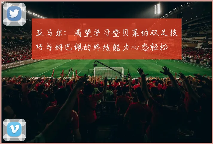 亚马尔：渴望学习登贝莱的双足技巧与姆巴佩的终结能力心态轻松