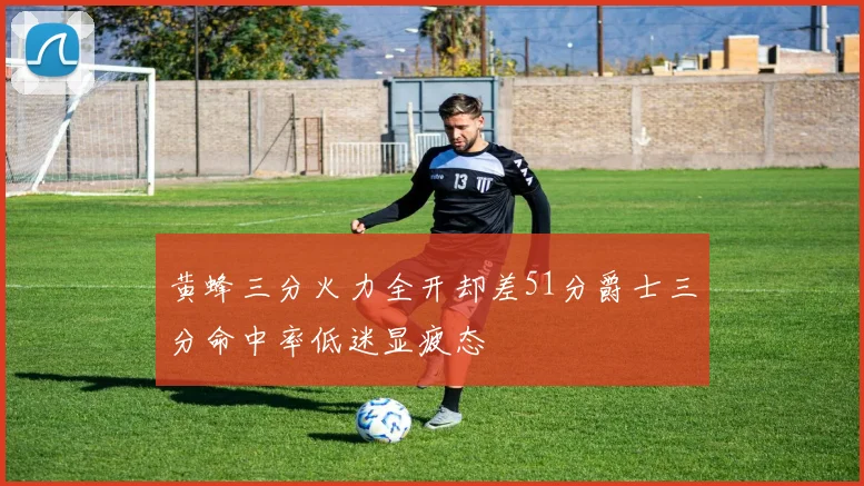 黄蜂三分火力全开却差51分爵士三分命中率低迷显疲态