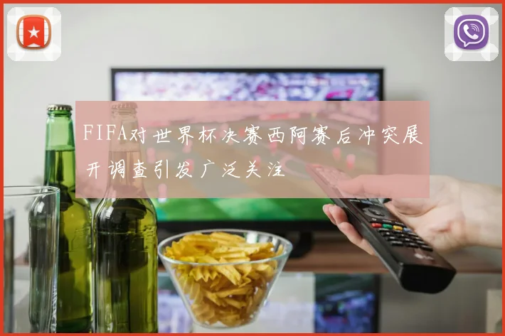 FIFA对世界杯决赛西阿赛后冲突展开调查引发广泛关注