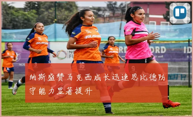 纳斯盛赞马克西成长迅速恩比德防守能力显著提升