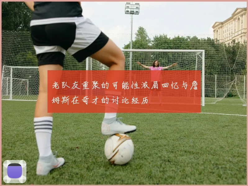 老队友重聚的可能性浓眉回忆与詹姆斯在奇才的讨论经历