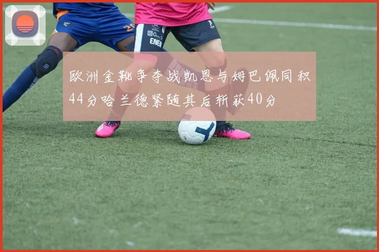 欧洲金靴争夺战凯恩与姆巴佩同积44分哈兰德紧随其后斩获40分