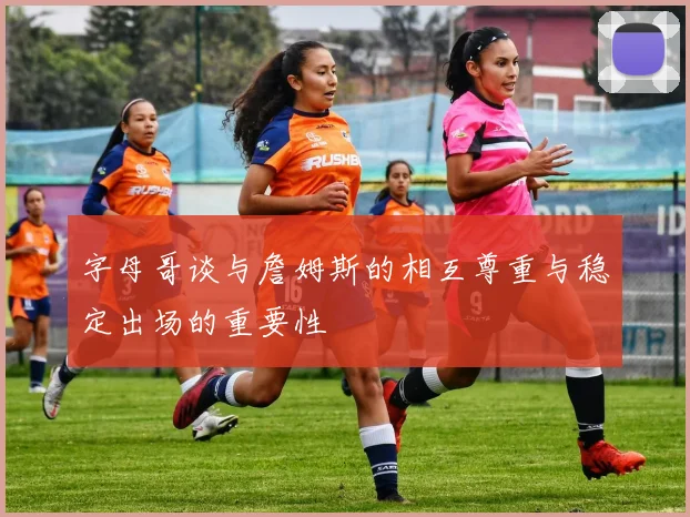 字母哥谈与詹姆斯的相互尊重与稳定出场的重要性